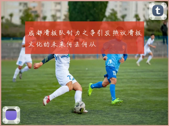 成都滑板队耐力之争引发热议滑板文化的未来何去何从