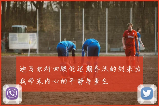 迪马尔科回顾低迷期齐沃的到来为我带来内心的平静与重生