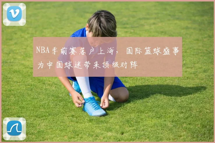 NBA季前赛落户上海，国际篮球盛事为中国球迷带来顶级对阵