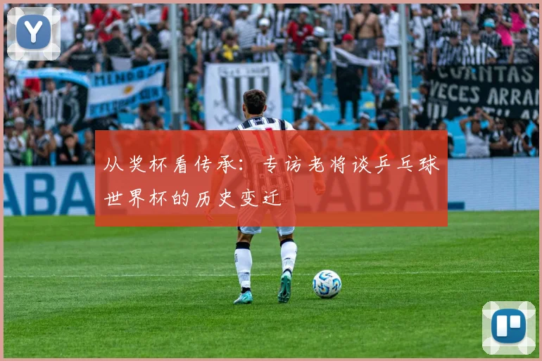 从奖杯看传承：专访老将谈乒乓球世界杯的历史变迁