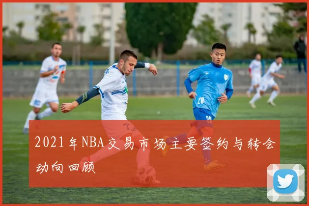 2021年NBA交易市场主要签约与转会动向回顾