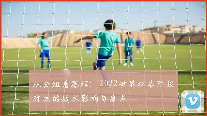 从分组看赛程：2022世界杯各阶段对决的战术影响与看点